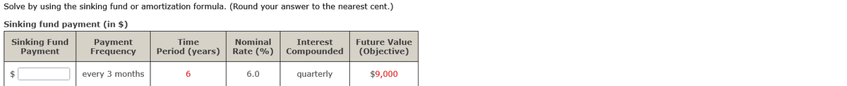 Solve by using the sinking fund or amortization formula. (Round your answer to the nearest cent.)
Sinking fund payment (in $)
Sinking Fund
Payment
$
Payment
Frequency
every 3 months
Time
Period (years)
6
Nominal
Rate (%)
6.0
Interest
Compounded
quarterly
Future Value
(Objective)
$9,000