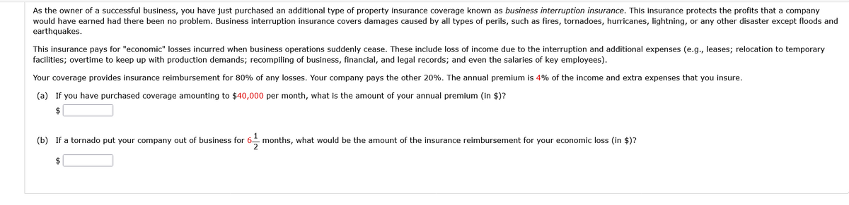 As the owner of a successful business, you have just purchased an additional type of property insurance coverage known as business interruption insurance. This insurance protects the profits that a company
would have earned had there been no problem. Business interruption insurance covers damages caused by all types of perils, such as fires, tornadoes, hurricanes, lightning, or any other disaster except floods and
earthquakes.
This insurance pays for "economic" losses incurred when business operations suddenly cease. These include loss of income due to the interruption and additional expenses (e.g., leases; relocation to temporary
facilities; overtime to keep up with production demands; recompiling of business, financial, and legal records; and even the salaries of key employees).
Your coverage provides insurance reimbursement for 80% of any losses. Your company pays the other 20%. The annual premium is 4% of the income and extra expenses that you insure.
(a) If you have purchased coverage amounting to $40,000 per month, what is the amount of your annual premium (in $)?
$
(b) If a tornado put your company out of business for 6-¹2 months, what would be the amount of the insurance reimbursement for your economic loss (in $)?
$