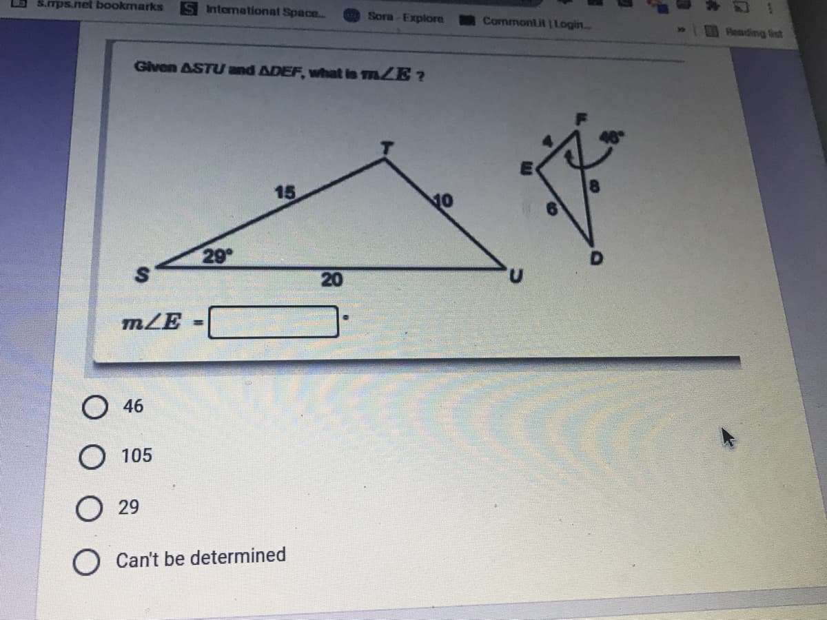 **Given ΔSTU and ΔDEF, what is m∠E?**

**Diagram Analysis:**
- The diagram shows two triangles, ΔSTU and ΔDEF.
- In triangle ΔSTU:
  - Leg lengths are ST = 15, TU = 10, and SU = 20.
  - Angle ∠S is 29°.
- In triangle ΔDEF:
  - Leg lengths are EF = 4, FD = 8, and DE = 6.
  - Angle ∠F is 105°.

m∠E = [Input Field]

**Answer Choices:**
- 46
- 105
- 29
- Can’t be determined

In the provided diagram for ΔSTU and ΔDEF, ΔSTU has labeled sides and one given angle, whereas ΔDEF has measurements and an angle labeled adjacent to ∠E.

**Explanation of Graphs/Diagrams:**
- ΔSTU: A large triangle with one marked interior angle (∠S = 29°) and side lengths ST=15, TU=10, and SU=20.
- ΔDEF: A smaller, closer-to-rectangle triangle with side lengths shown as EF=4, FD=8, and DE=6. ∠F is marked as 105° with an arc symbol indicating the angle.