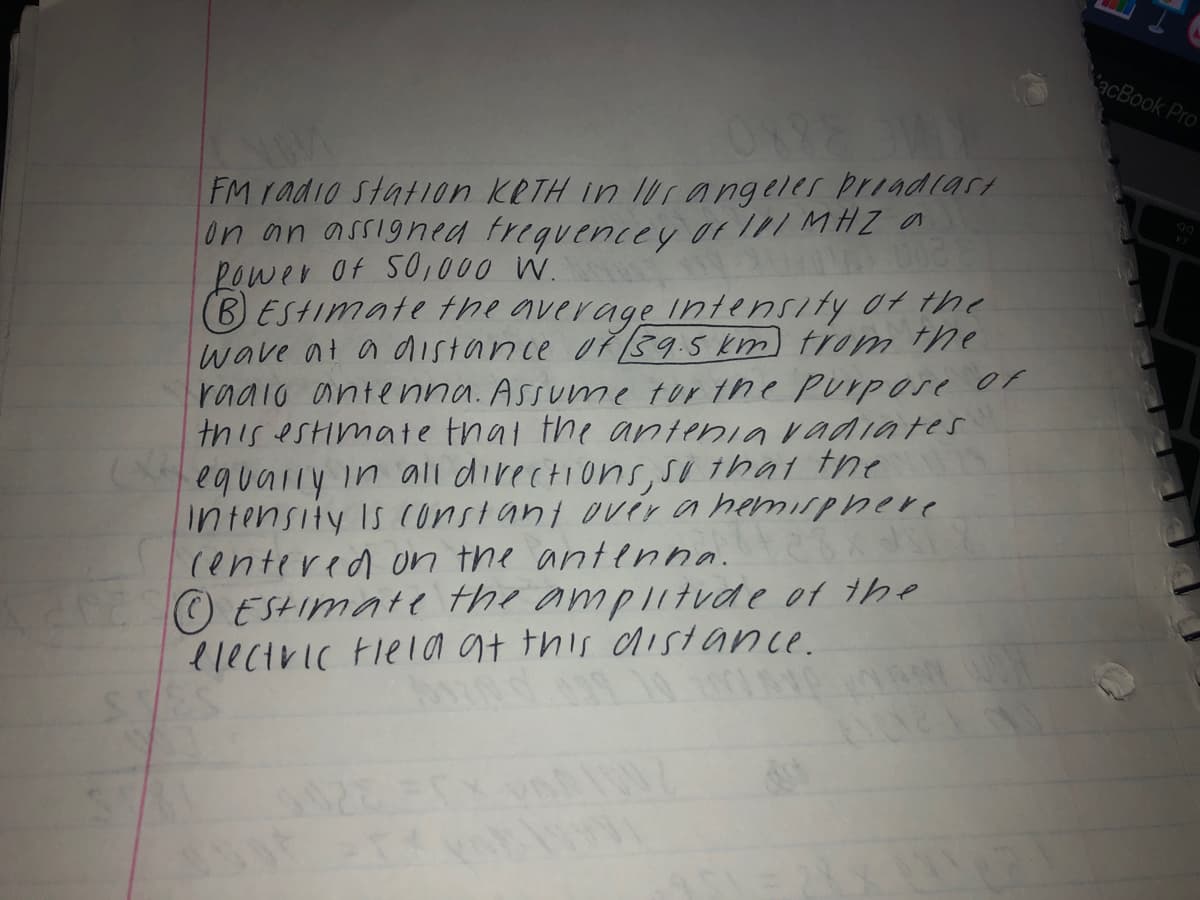 acBook Pro
FM radio stat1on KRTH in Urangeler pr1adiart
on an assigned trequencey or I1/ MHZ a
Lower Of SO,000 W.
BESHImate the average Intensity ot he
wave at a distance oř39.5 km) trom the
radio antenna. Assume tor the Purpose or
this estimate thal the antenia vadiates
equally in ali directions, So that the
intensity Is constant over a hemisphhere
(entered on the antenna.
O ESHImate the ampi1tvde of the
electric Flel a at this disstance.
