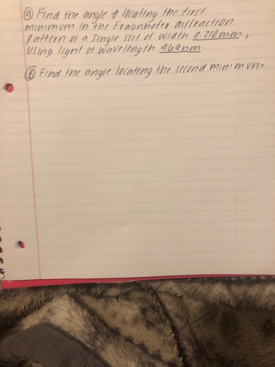 Find the angle o lncating the tirct
minimum in the Fraunnoter aiffracHon
pattern of a Single SIit of width 0.210 m
USing lignt ot wavelength 469nm
B Find the angle locatng the second minimum.
