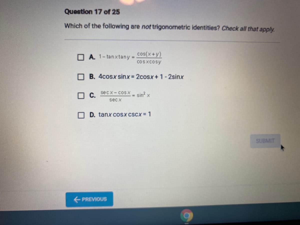 Question 17 of 25
Which of the following are not trigonometric identities? Check all that apply.
O A. 1-tanxtany =
cos(x+y)
coSXcosy
O B. 4cosx sinx 2cosx+1-2sinx
С.
sec x - cosх
sin? x
%3D
sec x
O D. tanX COSX cScX = 1
SUBMIT
+ PREVIOUS
