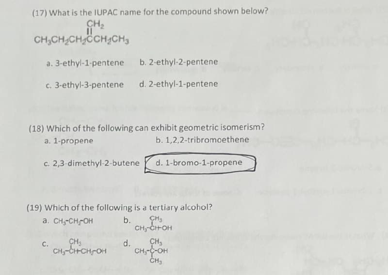 (17) What is the IUPAC name for the compound shown below?
CH₂
11
CH3CH₂CH₂CCH₂CH₂
a. 3-ethyl-1-pentene
b. 2-ethyl-2-pentene
c. 3-ethyl-3-pentene
d. 2-ethyl-1-pentene
(18) Which of the following can exhibit geometric isomerism?
a. 1-propene
b. 1,2,2-tribromoethene
c. 2,3-dimethyl-2-butene
d. 1-bromo-1-propene
(19) Which of the following is a tertiary alcohol?
a. CH₂-CH-OH
b.
CH3
CH5-CH-OH
C.
d.
CH₂
CH₂-C-OH
CH3
CH₂
CH-CH-CH-OH