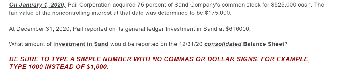 On January 1, 2020, Pail Corporation acquired 75 percent of Sand Company's common stock for $525,000 cash. The
fair value of the noncontrolling interest at that date was determined to be $175,000.
At December 31, 2020, Pail reported on its general ledger Investment in Sand at $616000.
What amount of Investment in Sand would be reported on the 12/31/20 consolidated Balance Sheet?
BE SURE TO TYPE A SIMPLE NUMBER WITH NO COMMAS OR DOLLAR SIGNS. FOR EXAMPLE,
TYPE 1000 INSTEAD OF $1,000.
