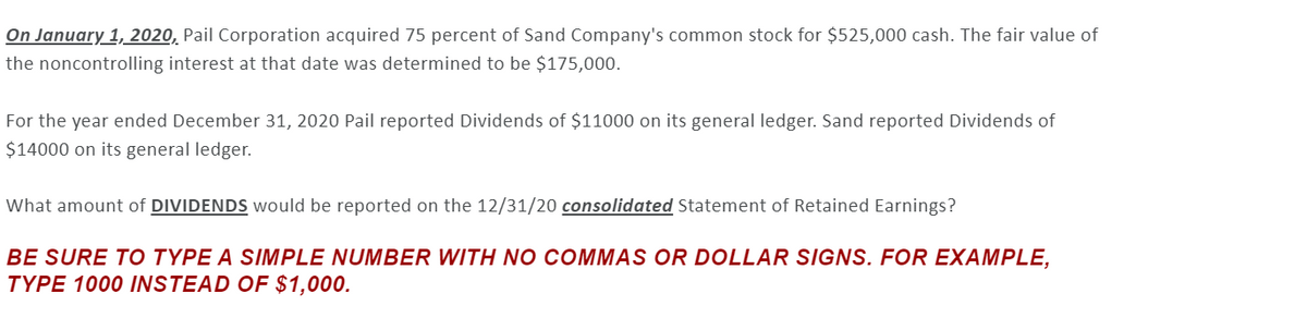 On January 1, 2020, Pail Corporation acquired 75 percent of Sand Company's common stock for $525,000 cash. The fair value of
the noncontrolling interest at that date was determined to be $175,000.
For the year ended December 31, 2020 Pail reported Dividends of $11000 on its general ledger. Sand reported Dividends of
$14000 on its general ledger.
What amount of DIVIDENDS would be reported on the 12/31/20 consolidated Statement of Retained Earnings?
BE SURE TO TYPE A SIMPLE NUMBER WITH NO COMMAS OR DOLLAR SIGNS. FOR EXAMPLE,
TYPE 1000 INSTEAD OF $1,000.
