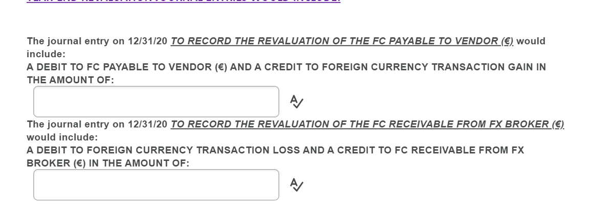 The journal entry on 12/31/20 TO RECORD THE REVALUATION OF THE FC PAYABLE TO VENDOR (€) would
include:
A DEBIT TO FC PAYABLE TO VENDOR (€) AND A CREDIT TO FOREIGN CURRENCY TRANSACTION GAIN IN
THE AMOUNT OF:
The journal entry on 12/31/20 TO RECORD THE REVALUATION OF THE FC RECEIVABLE FROM FX BROKER (€)
would include:
A DEBIT TO FOREIGN CURRENCY TRANSACTION LOSS AND A CREDIT TO FC RECEIVABLE FROM FX
BROKER (€) IN THE AMOUNT OF:
