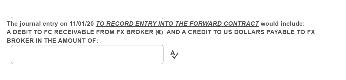 The journal entry on 11/01/20 TO RECORD ENTRY INTO THE FORWARD CONTRACT would include:
A DEBIT TO FC RECEIVABLE FROM EX BROKER (€) AND A CREDIT TO US DOLLARS PAYABLE TO FX
BROKER IN THE AMOUNT OF:
