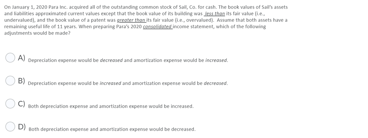 On January 1, 2020 Para Inc. acquired all of the outstanding common stock of Sail, Co. for cash. The book values of Sail's assets
and liabilities approximated current values except that the book value of its building was less than its fair value (i.e.,
undervalued), and the book value of a patent was greater than its fair value (i.e., overvalued). Assume that both assets have a
remaining useful life of 11 years. When preparing Para's 2020 consolidated income statement, which of the following
adjustments would be made?
O A)
Depreciation expense would be decreased and amortization expense would be increased.
B)
Depreciation expense would be increased and amortization expense would be decreased.
Both depreciation expense and amortization expense would be increased.
D)
Both depreciation expense and amortization expense would be decreased.
