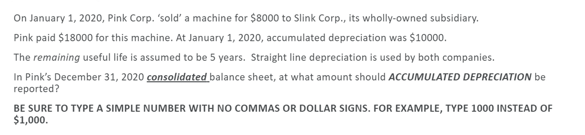 On January 1, 2020, Pink Corp. 'sold' a machine for $8000 to Slink Corp., its wholly-owned subsidiary.
Pink paid $18000 for this machine. At January 1, 2020, accumulated depreciation was $10000.
The remaining useful life is assumed to be 5 years. Straight line depreciation is used by both companies.
In Pink's December 31, 2020 consolidated balance sheet, at what amount should ACCUMULATED DEPRECIATION be
reported?
BE SURE TO TYPE A SIMPLE NUMBER WITH NO COMMAS OR DOLLAR SIGNS. FOR EXAMPLE, TYPE 1000 INSTEAD OF
$1,000.
