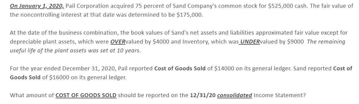 On January 1, 2020, Pail Corporation acquired 75 percent of Sand Company's common stock for $525,000 cash. The fair value of
the noncontrolling interest at that date was determined to be $175,000.
At the date of the business combination, the book values of Sand's net assets and liabilities approximated fair value except for
depreciable plant assets, which were OVERvalued by $4000 and Inventory, which was UNDERvalued by $9000 The remaining
useful life of the plant assets was set at 10 years.
For the year ended December 31, 2020, Pail reported Cost of Goods Sold of $14000 on its general ledger. Sand reported Cost of
Goods Sold of $16000 on its general ledger.
What amount of COST OF GOODS SOLD should be reported on the 12/31/20 consolidated Income Statement?
