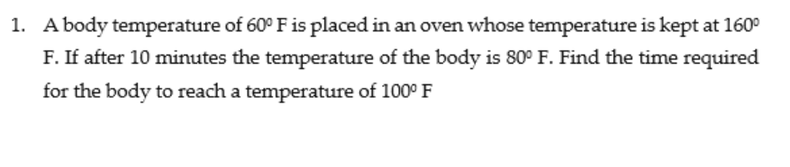 1. A body temperature of 60° F is placed in an oven whose temperature is kept at 160°
F. If after 10 minutes the temperature of the body is 80° F. Find the time required
for the body to reach a temperature of 100° F
