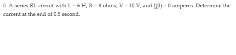 5. A series RL circuit with L = 6 H, R = 8 ohms, V = 10 V, and I(0) = 0 amperes. Determine the
current at the end of 0.5 second.
