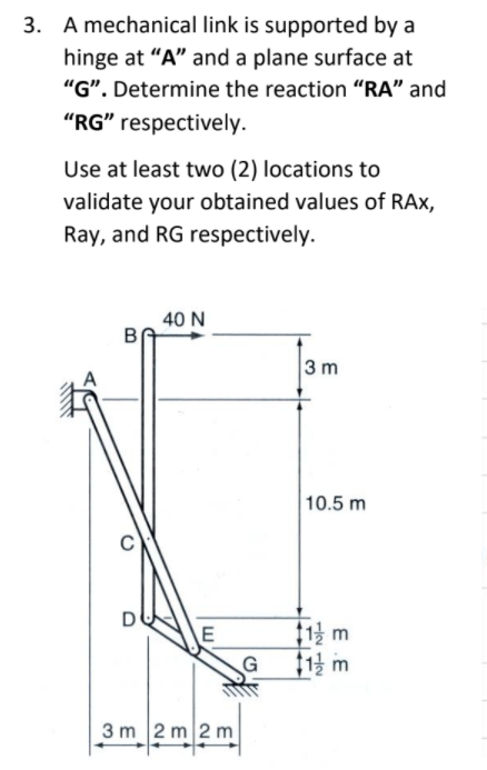 3. A mechanical link is supported by a
hinge at "A" and a plane surface at
"". Determine the reaction “RA" and
"RG" respectively.
Use at least two (2) locations to
validate your obtained values of RAx,
Ray, and RG respectively.
40 N
3 m
10.5 m
D
$1 m
3 m 2 m 2 m
