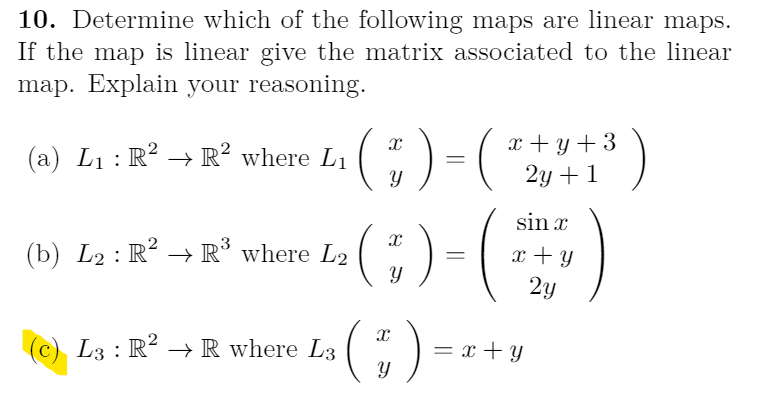 10. Determine which of the following maps are linear maps.
If the map is linear give the matrix associated to the linear
map. Explain your reasoning.
;)=(
()
x + y + 3
2y + 1
(a) L1: R? → R? where L1
sin x
(b) L2 : R² → R° where L2
x + Y
2у
(;)=
(c) L3 : R? → R where L3
= x + Y
