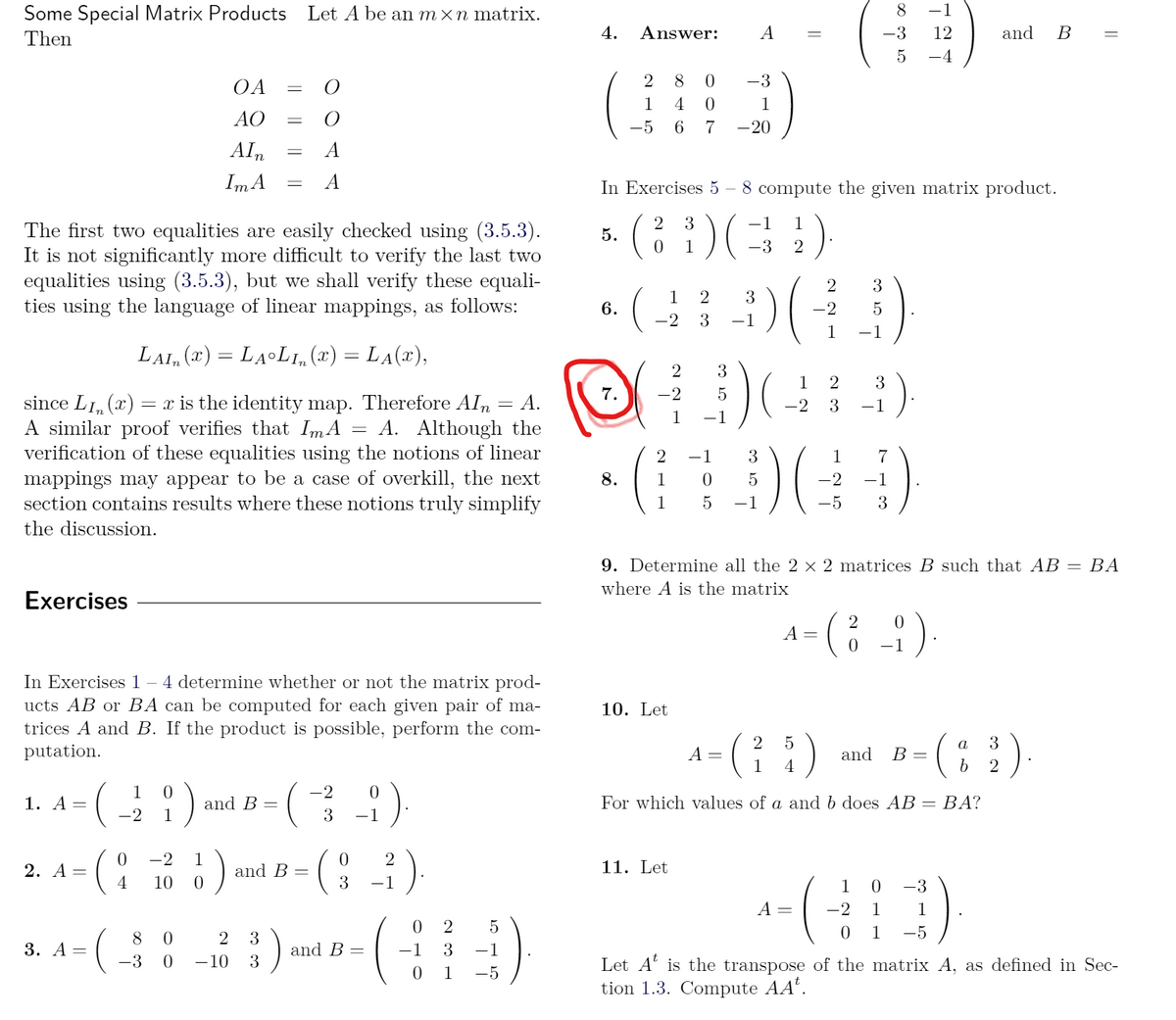 Some Special Matrix Products Let A be an m×n matrix.
8.
-1
Then
4.
Answer:
A
-3
12
and
-4
2
8
-3
OA
1
4
1
AO
-5
6.
7
-20
Aln
A
Im A
In Exercises 5 – 8 compute the given matrix product.
3
-1
1
The first two equalities are easily checked using (3.5.3).
It is not significantly more difficult to verify the last two
equalities using (3.5.3), but we shall verify these equali-
ties using the language of linear mappings, as follows:
5.
1
-3
3
1
3
6.
-2
-2
3
-1
1
-1
LAI, (x) = LALI,(x) = LA(x),
2
3
1
2
3
7.
-2
since LI, (x) = x is the identity map. Therefore AIn
A similar proof verifies that ImA
verification of these equalities using the notions of linear
mappings may appear to be a case of overkill, the next
section contains results where these notions truly simplify
A.
-2
3
-1
1
-1
A. Although the
%3D
2
-1
3
1
7
8.
1
5
-2
-1
1
-1
-5
3
the discussion.
9. Determine all the 2 × 2 matrices B such that AB
ВА
where A is the matrix
Exercises
:)-
2
-1
In Exercises 1 – 4 determine whether or not the matrix prod-
ucts AB or BA can be computed for each given pair of ma-
trices A and B. If the product is possible, perform the com-
putation.
10. Let
a
3
A =
1
and
В -
4
2
1
0.
-2
1. А —
and B =
For which values of a and b does AB = BA?
%3D
-2
1
3
-1
-2
1
2
11. Let
2. А —
4
and B
10
-1
1
-3
A =
-2
1
1
8 0
5
0 1
-5
3. А —
and B =
-1
3
-1
-3 0
-10
3
Let A' is the transpose of the matrix A, as defined in Sec-
tion 1.3. Compute AA".
1
-5
