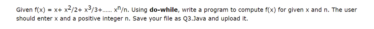 Given f(x)
= x+ x2/2+ x3/3+.. x^/n. Using do-while, write a program to compute f(x) for given x and n. The user
should enter x and a positive integer n. Save your file as Q3.Java and upload it.
