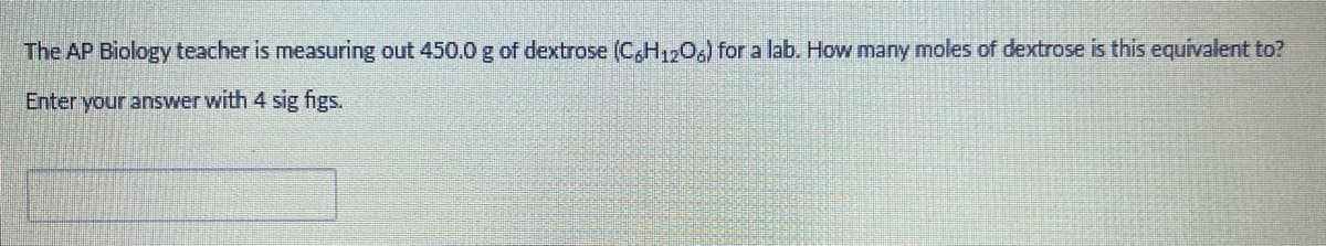 The AP Biology teacher is measuring out 450.0 g of dextrose (C6H12O6) for a lab. How many moles of dextrose is this equivalent to?
Enter your answer with 4 sig figs.