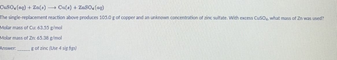 CuSO.(aq) + Zn(s)→→ Cu(s) + ZnSO4(aq)
The single-replacement reaction above produces 105.0 g of copper and an unknown concentration of zinc sulfate. With excess CuSO4, what mass of Zn was used?
Molar mass of Cu: 63.55 g/mol
Molar mass of Zn: 65.38 g/mol
Answer:
g of zinc (Use 4 sig figs)