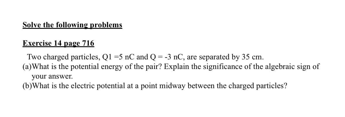 Solve the following problems
Exercise 14 page 716
Two charged particles, Q1 =5 nC and Q = -3 nC, are separated by 35 cm.
(a) What is the potential energy of the pair? Explain the significance of the algebraic sign of
your answer.
(b) What is the electric potential at a point midway between the charged particles?