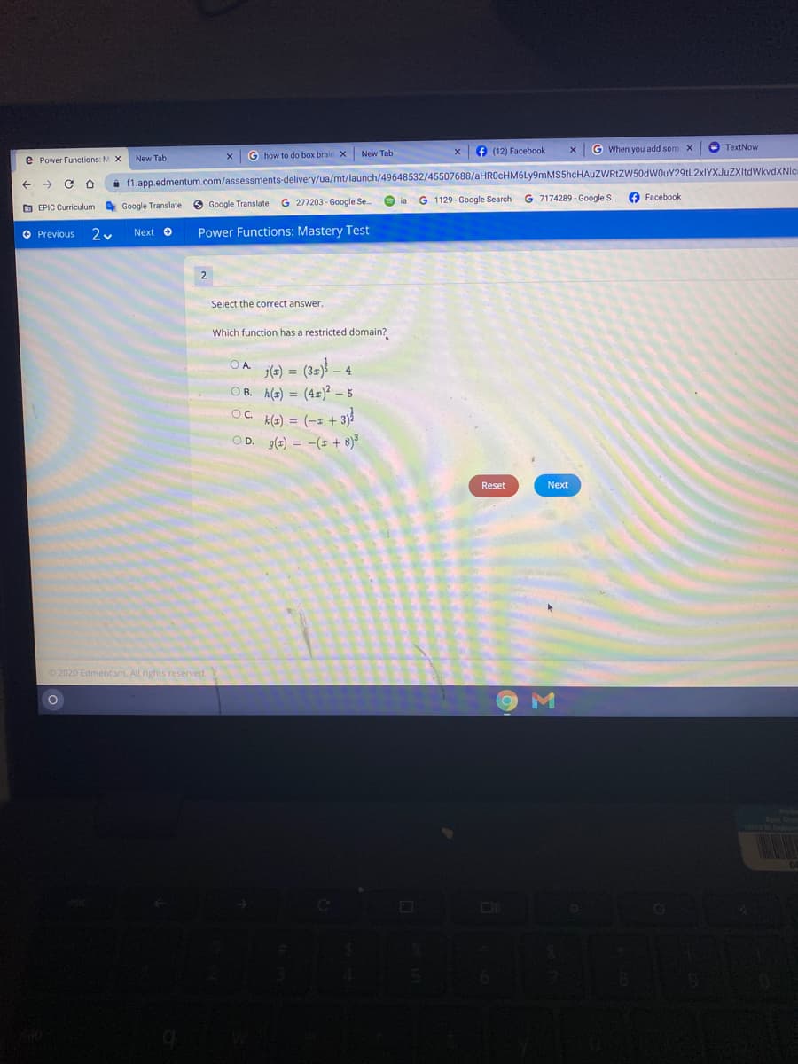 e (12) Facebook
G When you add som X
O TextNow
G how to do box braic X
New Tab
e Power Functions: M X
New Tab
->
i 1.app.edmentum.com/assessments-delivery/ua/mt/launch/49648532/45507688/aHR0cHM6Ly9mMS5hcHAuZWRtZW50dWouY29tL2xIYXJuZXItdWkvdXNIc
8 Google Translate G 277203 - Google Se.
G 1129 - Google Search
G 7174289 - Google S.
O Facebook
ia
O EPIC Curriculum
A Google Translate
O Previous
Next O
Power Functions: Mastery Test
2
Select the correct answer.
Which function has a restricted domain?
O A
je) =
- 4
O B. h(2) = (4x)² – 5
k(=) = (-1 + 3)
OD. g(2) = -(= + 8)3
Reset
Next
2020 Edmentum. All rights reserved.
Eoie Ch
