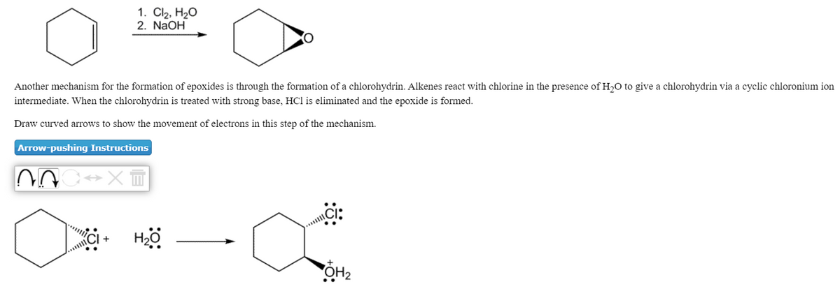 1. Cl2, H20
2. NaOH
Another mechanism for the formation of epoxides is through the formation of a chlorohydrin. Alkenes react with chlorine in the presence of H,O to give a chlorohydrin via a cyclic chloronium ion
intermediate. When the chlorohydrin is treated with strong base, HCl is eliminated and the epoxide is formed.
Draw curved arrows to show the movement of electrons in this step of the mechanism.
Arrow-pushing Instructions
+
