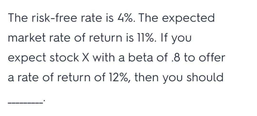 The risk-free rate is 4%. The expected
market rate of return is 11%. If you
expect stock X with a beta of .8 to offer
a rate of return of 12%, then you should
