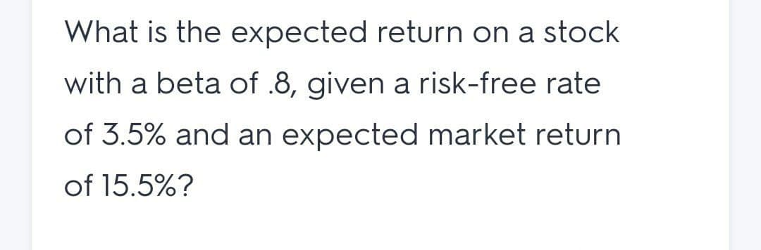 What is the expected return on a stock
with a beta of .8, given a risk-free rate
of 3.5% and an expected market return
of 15.5%?
