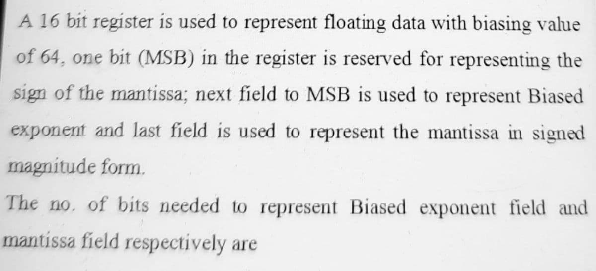 A 16 bit register is used to represent floating data with biasing value
of 64, one bit (MSB) in the register is reserved for representing the
sign of the mantissa; next field to MSB is used to represent Biased
exponent and last field is used to represent the mantissa in signed
magnitude form.
The no. of bits needed to represent Biased exponent field and
mantissa field respectively are
