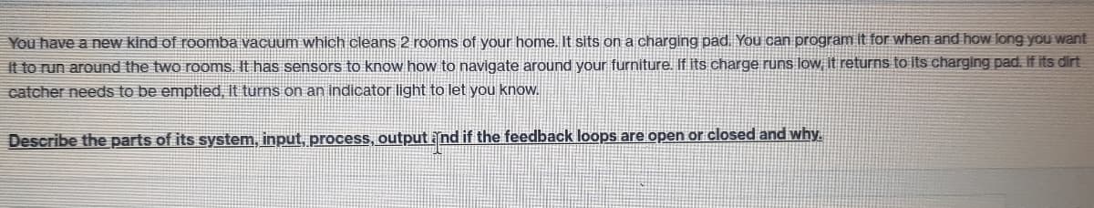 You have a new kind of reOomba vacuum which cleans 2 rooms of your home. It sits on a charging pad. You can program ít for when and how long you want
it to run around the two rooms. It has sensors to know how to navigate around your furniture. If its charge runs low it returns to its charging pad. If its dirt
catcher needs to be emptied, it turns on an indicator light to let you know.
Describe the parts of its system, input, process, output nd if the feedback loops are open or closed and why.
