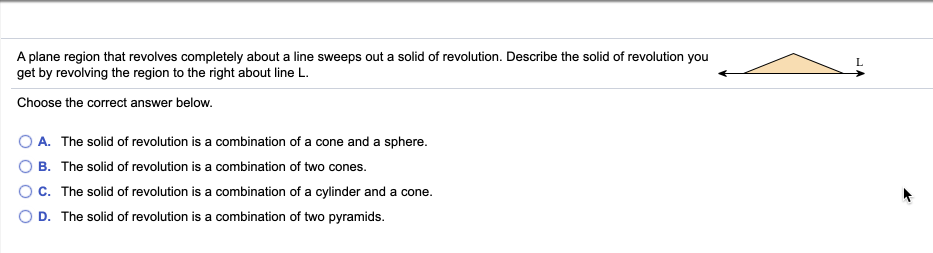 A plane region that revolves completely about a line sweeps out a solid of revolution. Describe the solid of revolution you
get by revolving the region to the right about line L.
Choose the correct answer below.
O A. The solid of revolution is a combination of a cone and a sphere.
O B. The solid of revolution is a combination of two cones.
OC. The solid of revolution is a combination of a cylinder and a cone.
O D. The solid of revolution is a combination of two pyramids.
