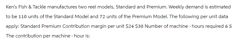 Ken's Fish & Tackle manufactures two reel models, Standard and Premium. Weekly demand is estimated
to be 110 units of the Standard Model and 72 units of the Premium Model. The following per unit data
apply: Standard Premium Contribution margin per unit $24 $30 Number of machine - hours required 6 5
The contribution per machine - hour is: