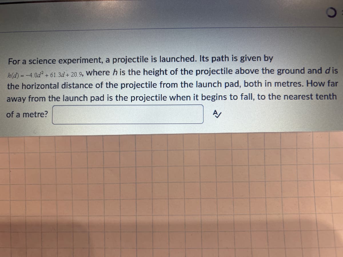 For a science experiment, a projectile is launched. Its path is given by
h(d) = -4.0d² +61.3d + 20.9, where h is the height of the projectile above the ground and dis
the horizontal distance of the projectile from the launch pad, both in metres. How far
away from the launch pad is the projectile when it begins to fall, to the nearest tenth
of a metre?