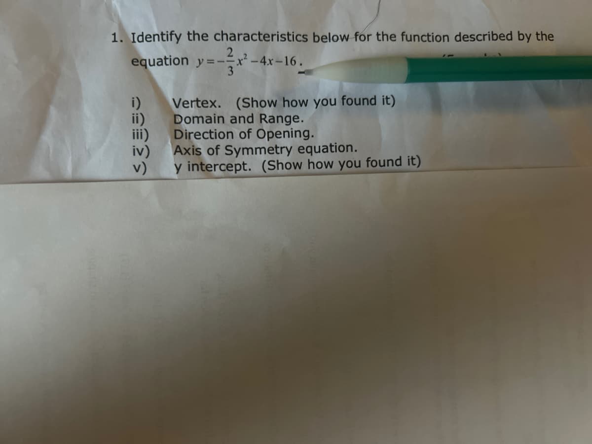 1. Identify the characteristics below for the function described by the
equation y=-=x²-4x-16.
v)
Vertex. (Show how you found it)
Domain and Range.
Direction of Opening.
Axis of Symmetry equation.
y intercept. (Show how you found it)