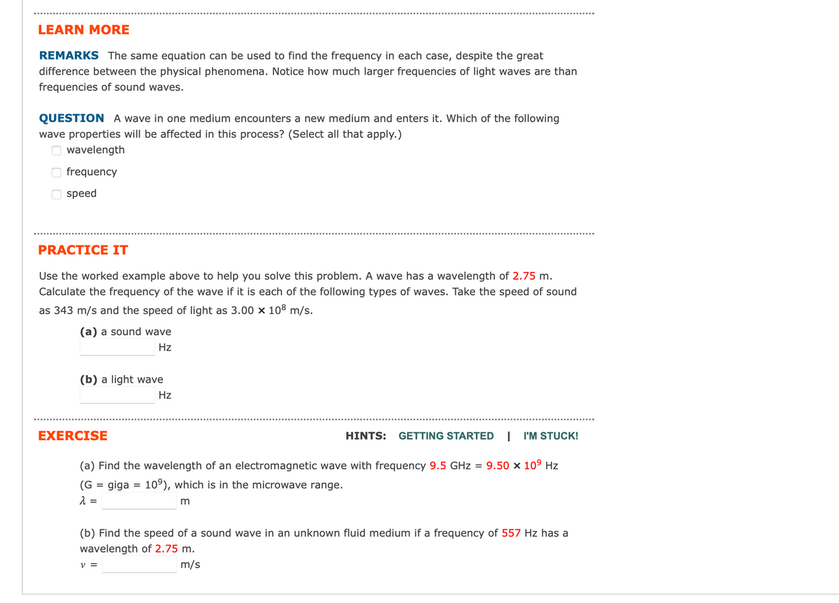 LEARN MORE
REMARKS The same equation can be used to find the frequency in each case, despite the great
difference between the physical phenomena. Notice how much larger frequencies of light waves are than
frequencies of sound waves.
QUESTION A wave in one medium encounters a new medium and enters it. Which of the following
wave properties will be affected in this process? (Select all that apply.)
wavelength
frequency
speed
PRACTICE IT
Use the worked example above to help you solve this problem. A wave has a wavelength of 2.75 m.
Calculate the frequency of the wave if it is each of the following types of waves. Take the speed of sound
as 343 m/s and the speed of light as 3.00 x 108 m/s.
(a) a sound wave
Hz
(b) a light wave
Hz
EXERCISE
HINTS: GETTING STARTED | I'M STUCK!
(a) Find the wavelength of an electromagnetic wave with frequency 9.5 GHz = 9.50 × 10⁹ Hz
(G = giga = 10%), which is in the microwave range.
λ =
m
(b) Find the speed of a sound wave in an unknown fluid medium if a frequency of 557 Hz has a
wavelength of 2.75 m.
m/s
V =