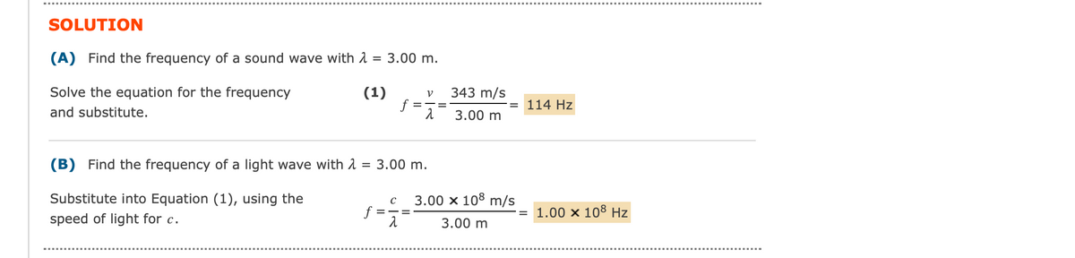 SOLUTION
(A) Find the frequency of a sound wave with λ = 3.00 m.
Solve the equation for the frequency
(1)
and substitute.
f
f
с
=
V
(B) Find the frequency of a light wave with λ = 3.00 m.
Substitute into Equation (1), using the
speed of light for c.
2
343 m/s
3.00 m
3.00 x 108 m/s
3.00 m
114 Hz
1.00 × 108 Hz