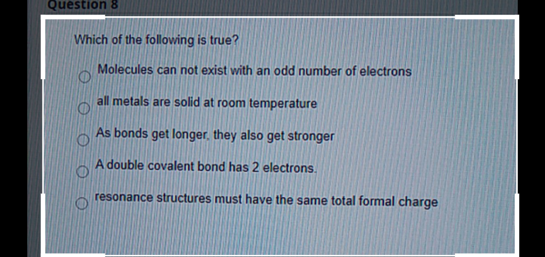 Question &
Which of the following is true?
Molecules can not exist with an odd number of electrons
all metals are solid at room temperature
As bonds get longer, they also get stronger
A double covalent bond has 2 electrons.
resonance structures must have the same total formal charge
