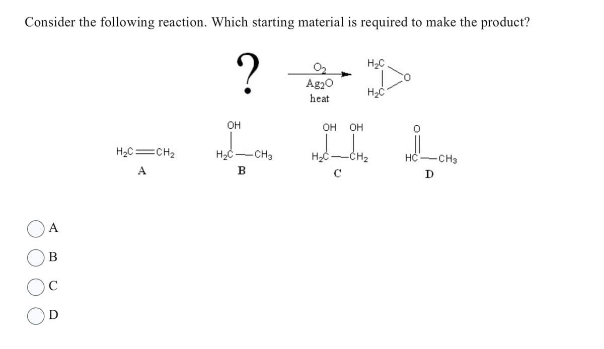 Consider the following reaction. Which starting material is required to make the product?
A
B
C
D
H₂C=CH₂
A
?
OH
H₂C --CH3
B
Ag₂O
heat
OH
H₂C
H₂C
OH
H₂d-
H₂C-CH₂
C
HC--CH3
D