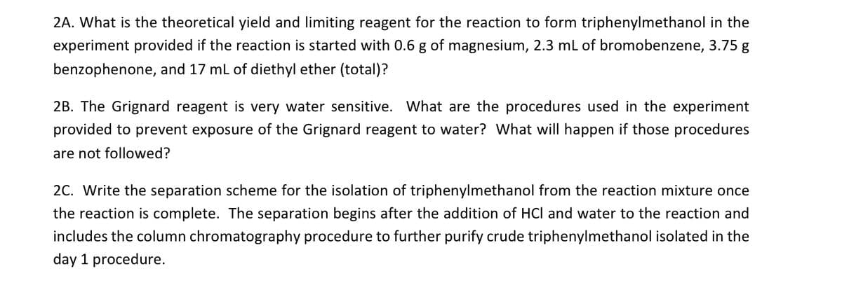 2A. What is the theoretical yield and limiting reagent for the reaction to form triphenylmethanol in the
experiment provided if the reaction is started with 0.6 g of magnesium, 2.3 mL of bromobenzene, 3.75 g
benzophenone, and 17 mL of diethyl ether (total)?
2B. The Grignard reagent is very water sensitive. What are the procedures used in the experiment
provided to prevent exposure of the Grignard reagent to water? What will happen if those procedures
are not followed?
2C. Write the separation scheme for the isolation of triphenylmethanol from the reaction mixture once
the reaction is complete. The separation begins after the addition of HCI and water to the reaction and
includes the column chromatography procedure to further purify crude triphenylmethanol isolated in the
day 1 procedure.