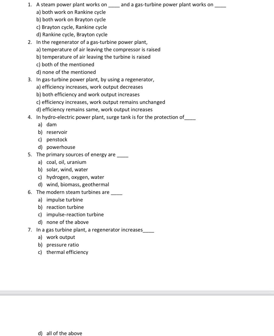 1. A steam power plant works on
a) both work on Rankine cycle
b) both work on Brayton cycle
c) Brayton cycle, Rankine cycle
d) Rankine cycle, Brayton cycle
and a gas-turbine power plant works on
2. In the regenerator of a gas-turbine power plant,
a) temperature of air leaving the compressor is raised
b) temperature of air leaving the turbine is raised
c) both of the mentioned
d) none of the mentioned
3. In gas-turbine power plant, by using a regenerator,
a) efficiency increases, work output decreases
b) both efficiency and work output increases
c) efficiency increases, work output remains unchanged
d) efficiency remains same, work output increases
4. In hydro-electric power plant, surge tank is for the protection of
a) dam
b) reservoir
c) penstock
d) powerhouse
5. The primary sources of energy are,
a) coal, oil, uranium
b) solar, wind, water
c) hydrogen, oxygen, water
d) wind, biomass, geothermal
6. The modern steam turbines are
a) impulse turbine
b) reaction turbine
c) impulse-reaction turbine
d) none of the above
7. In a gas turbine plant, a regenerator increases
a) work output
b) pressure ratio
c) thermal efficiency
d) all of the above
