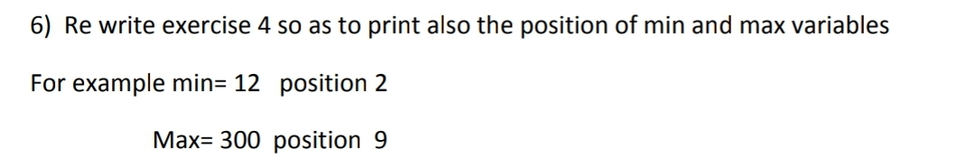 6) Re write exercise 4 so as to print also the position of min and max variables
For example min= 12 position 2
Max 300 position 9