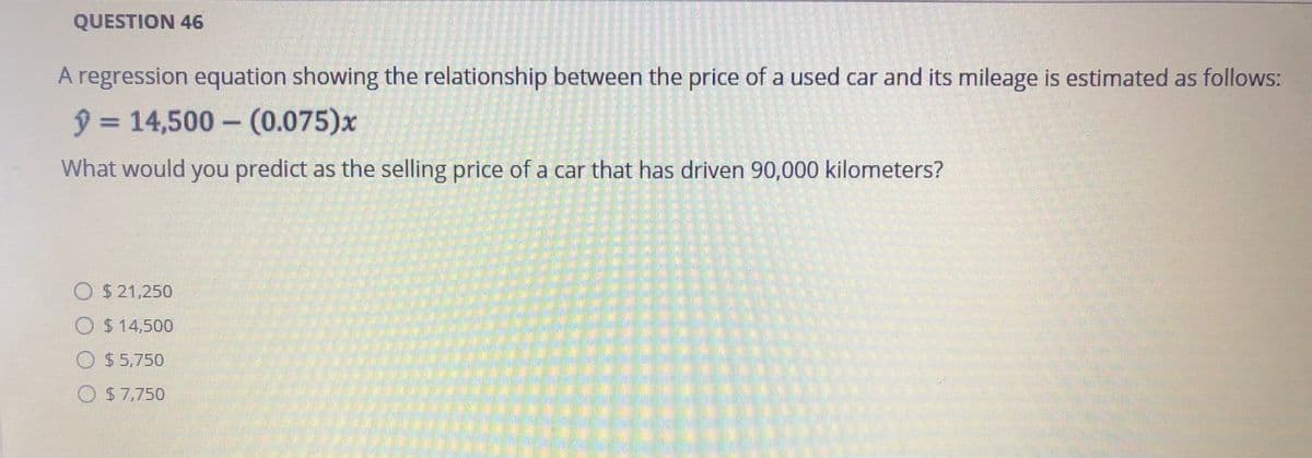 QUESTION 46
A regression equation showing the relationship between the price of a used car and its mileage is estimated as follows:
ŷ 14,500- (0.075)x
What would you predict as the selling price of a car that has driven 90,000 kilometers?
O $ 21,250
O $ 14,500
O $5,750
O S7,750
