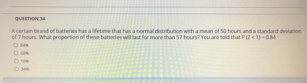 QUESTION 34
A certain brand of batteries has a lifetime that has a normal distribution with a mean of 50 hours and a standard deviation
of 7 hours. What proportion of these batteries will last for more than 57 hours? You are told that P (Z < 1) = 0.84
%3D
84%
68%
16%
O 34%
