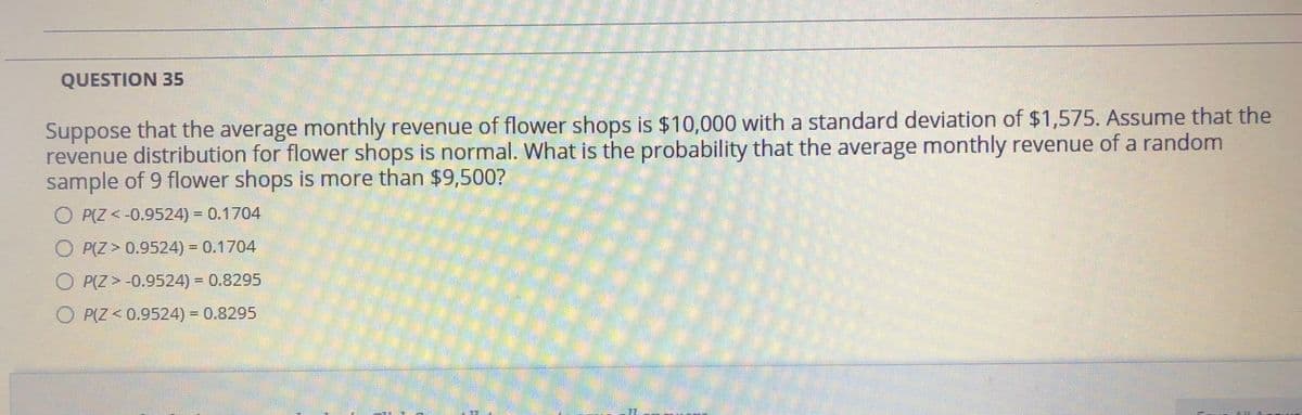 QUESTION 35
Suppose that the average monthly revenue of flower shops is $10,000 with a standard deviation of $1,575. Assume that the
revenue distribution for flower shops is normal. What is the probability that the average monthly revenue of a random
sample of 9 flower shops is more than $9,500?
O P(Z < -0.9524) = 0.1704
O P(Z > 0.9524) = 0.1704
O P(Z >-0.9524) = 0.8295
P(Z < 0.9524) = 0.8295
