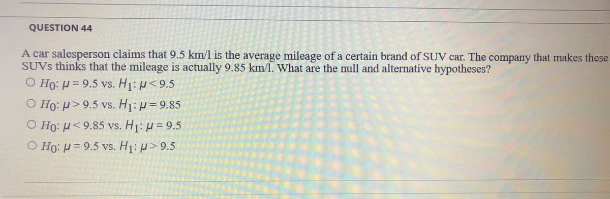 QUESTION 44
A car salesperson claims that 9.5 km/l is the average mileage of a certain brand of SUV car. The company that makes these
SUVS thinks that the mileage is actually 9.85 km/l. What are the null and alternative hypotheses?
O Ho: H = 9.5 vs. H1: µ<9.5
O Ho: µ>9.5 vs. H1: µ=9.85
O Ho: H<9.85 vs. H1: u = 9.5
O Ho: H = 9.5 vs. H1: µ>9.5
