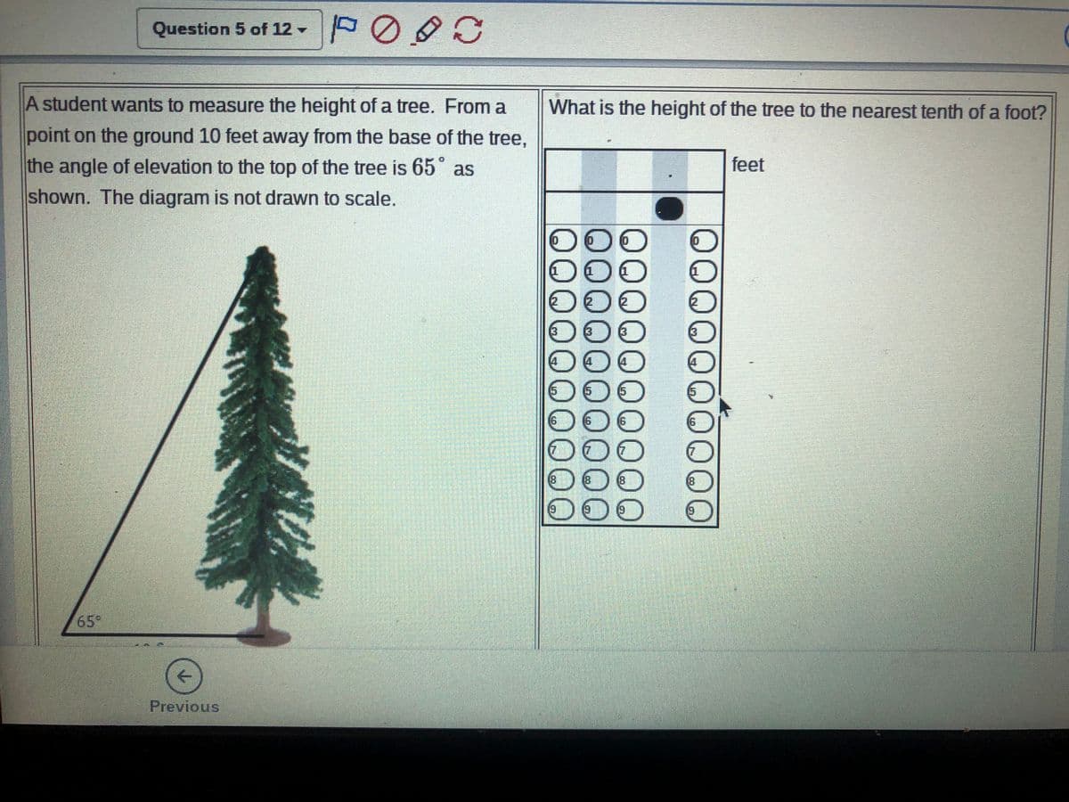 Question 5 of 12 -
A student wants to measure the height of a tree. From a
What is the height of the tree to the nearest tenth of a foot?
point on the ground 10 feet away from the base of the tree,
the angle of elevation to the top of the tree is 65° as
feet
shown. The diagram is not drawn to scale.
000
000
[3
(3
13
15
15
(9)
(6)
000
(8
(8)
(8
(8
6)
6)
19
65°
Previous
