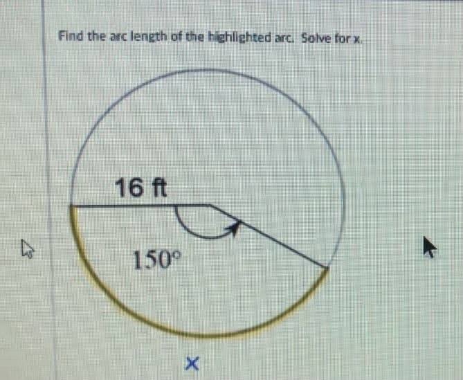 ### Finding the Arc Length of a Circle Segment

**Problem Statement:**
Find the arc length of the highlighted arc. Solve for \( x \).

**Diagram Explanation:**
The diagram is a circle with a radius of 16 feet. A central angle measuring 150 degrees (represented as \( 150^\circ \)) partially extends from the center to the circumference, indicating the portion of the circle that the arc spans. The highlighted arc spans a part of the circumference and is marked in yellow. The length of this arc is denoted as "x".

**Solution Steps:**
1. **Understand the formula for arc length:**

   The formula for the length (\( L \)) of an arc is given by:
   \[
   L = \theta \times r
   \]
   where \( \theta \) is the central angle in radians, and \( r \) is the radius of the circle.

2. **Convert the angle from degrees to radians:**

   We know:
   \[
   \theta_{radians} = \theta_{degrees} \times \frac{\pi}{180}
   \]

   Substituting the given angle:
   \[
   \theta_{radians} = 150^\circ \times \frac{\pi}{180} = \frac{5\pi}{6} \text{ radians}
   \]

3. **Substitute the values into the arc length formula:**

   Given \( r = 16 \) ft:
   \[
   L = \left( \frac{5\pi}{6} \right) \times 16
   \]

4. **Calculate the arc length:**

   \[
   L = \frac{5 \times 16 \times \pi}{6} = \frac{80\pi}{6} = \frac{40\pi}{3} \text{ feet}
   \]

   \[
   L \approx 41.89 \text{ feet} \text{ (rounded to two decimal places)}
   \]

Thus, the arc length \( x \) is approximately \( 41.89 \) feet.

### Conclusion

By following the steps outlined above, you can determine the arc length of any segment in a circle, provided you have the measure of the central angle and the radius of the circle.