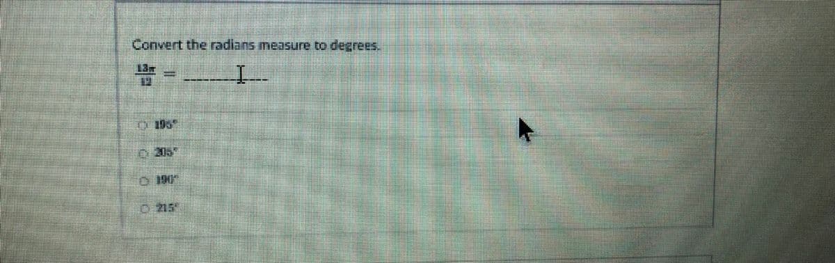 **Radians to Degrees Conversion**

Convert the radians measure to degrees.

\[\frac{13\pi}{11} = \_\_\_\_\_\_\_\]

Options:
1. 180°
2. 30°
3. 180°
4. 210°

*Explanation: To convert a measure from radians to degrees, you can use the following formula:*

\[ \text{Degrees} = \text{Radians} \times \frac{180}{\pi} \]

*Using this formula, substitute \(\frac{13\pi}{11}\) into the equation to find the degree measure.*

----
In this section, you will learn how to convert a given angle from radians to degrees using the appropriate mathematical methods and formulas. The image provides a specific example for practice and further understanding.