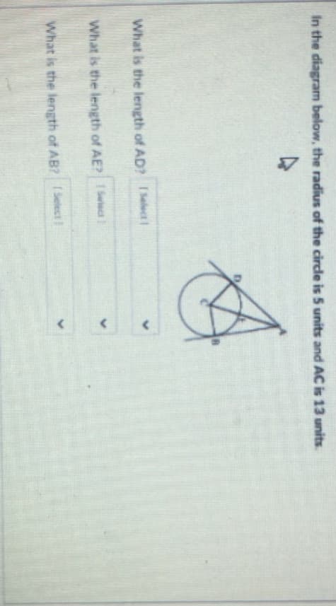 In the diagram below, the radius of the circde is 5 units and AC is 13 units.
What is the length of AD? Select1
What is the length of AE? Salect
What is the length of AB? I Select
