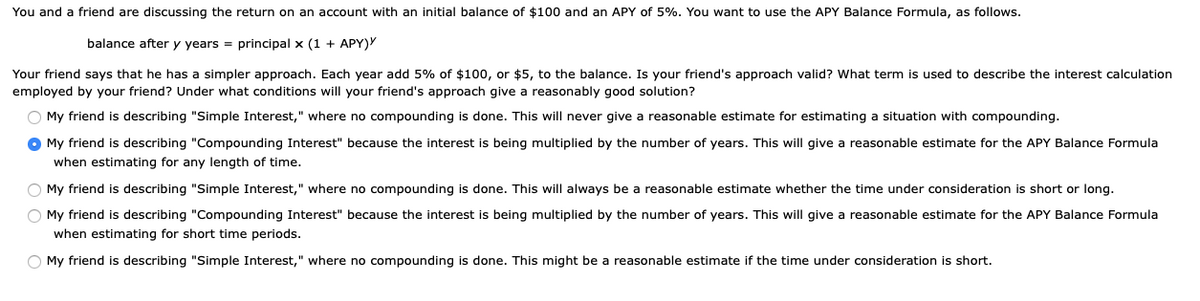 You and a friend are discussing the return on an account with an initial balance of $100 and an APY of 5%. You want to use the APY Balance Formula, as follows.
balance after y years = principal x (1 + APY)Y
Your friend says that he has a simpler approach. Each year add 5% of $100, or $5, to the balance. Is your friend's approach valid? What term is used to describe the interest calculation
employed by your friend? Under what conditions will your friend's approach give a reasonably good solution?
O My friend is describing "Simple Interest," where no compounding is done. This will never give a reasonable estimate for estimating a situation with compounding.
O My friend is describing "Compounding Interest" because the interest is being multiplied by the number of years. This will give a reasonable estimate for the APY Balance Formula
when estimating for any length of time.
O My friend is describing "Simple Interest," where no compounding is done. This will always be a reasonable estimate whether the time under consideration is short or long.
O My friend is describing "Compounding Interest" because the interest is being multiplied by the number of years. This will give
reasonable estimate for the APY Balance Formula
when estimating for short time periods.
O My friend is describing "Simple Interest," where no compounding is done. This might be a reasonable estimate if the time under consideration is short.
