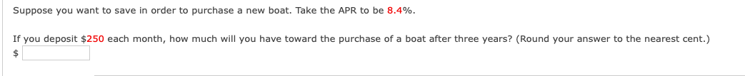 Suppose you want to save in order to purchase a new boat. Take the APR to be 8.4%.
If you deposit $250 each month, how much will you have toward the purchase of a boat after three years? (Round your answer to the nearest cent.)
$
